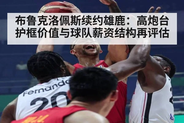 布鲁克洛佩斯续约雄鹿：高炮台护框价值与球队薪资结构再评估